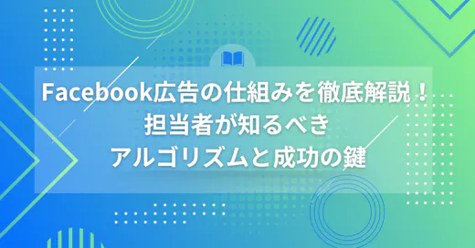 Facebook広告の仕組みを徹底解説！担当者が知るべきアルゴリズムと成功の鍵