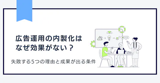 広告運用の内製化はなぜ効果がない？失敗する5つの理由と成果が出る条件